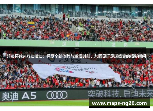 超级杯球迷互动活动：畅享全新体验与激情时刻，共同见证足球盛宴的精彩瞬间