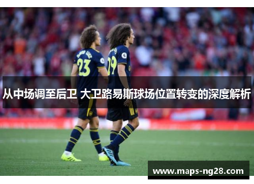从中场调至后卫 大卫路易斯球场位置转变的深度解析 从中场调至后卫 大卫路易斯球场位置转变的深度解析