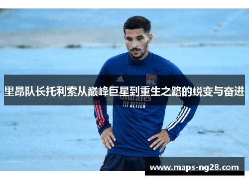 里昂队长托利索从巅峰巨星到重生之路的蜕变与奋进 里昂队长托利索从巅峰巨星到重生之路的蜕变与奋进