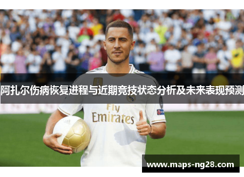 阿扎尔伤病恢复进程与近期竞技状态分析及未来表现预测 阿扎尔伤病恢复进程与近期竞技状态分析及未来表现预测